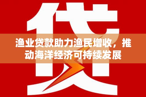 鹿野渔业贷款助力渔民增收，推动海洋经济可持续发展