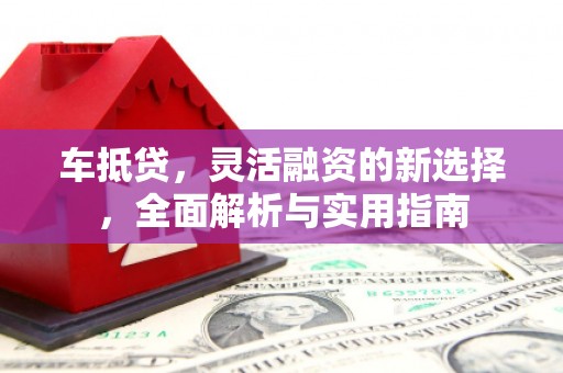 溆浦车抵贷，灵活融资的新选择，全面解析与实用指南